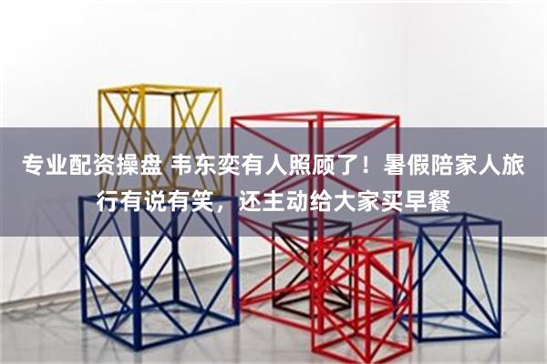专业配资操盘 韦东奕有人照顾了！暑假陪家人旅行有说有笑，还主动给大家买早餐
