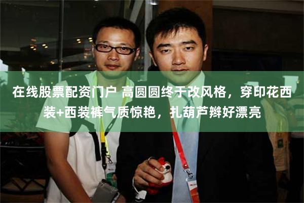 在线股票配资门户 高圆圆终于改风格，穿印花西装+西装裤气质惊艳，扎葫芦辫好漂亮