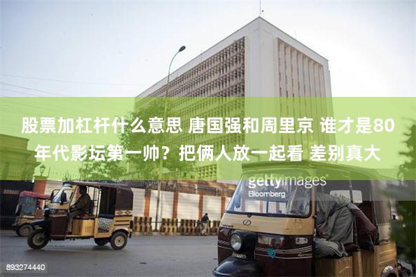 股票加杠杆什么意思 唐国强和周里京 谁才是80年代影坛第一帅？把俩人放一起看 差别真大