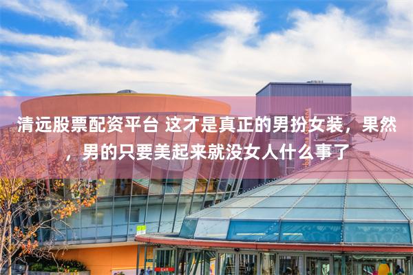 清远股票配资平台 这才是真正的男扮女装，果然，男的只要美起来就没女人什么事了