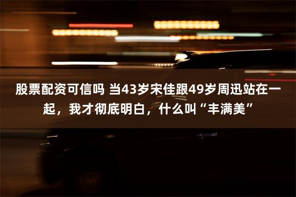 股票配资可信吗 当43岁宋佳跟49岁周迅站在一起，我才彻底明白，什么叫“丰满美”