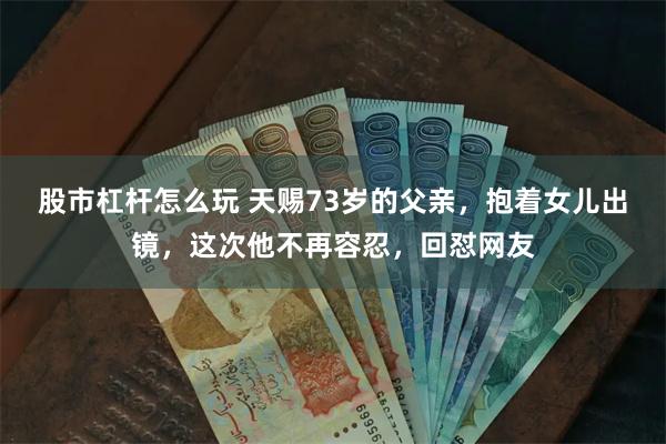 股市杠杆怎么玩 天赐73岁的父亲，抱着女儿出镜，这次他不再容忍，回怼网友