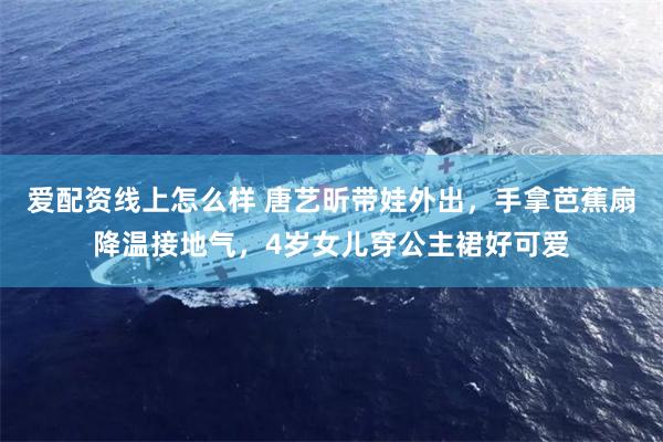 爱配资线上怎么样 唐艺昕带娃外出，手拿芭蕉扇降温接地气，4岁女儿穿公主裙好可爱