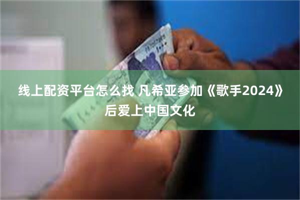 线上配资平台怎么找 凡希亚参加《歌手2024》后爱上中国文化