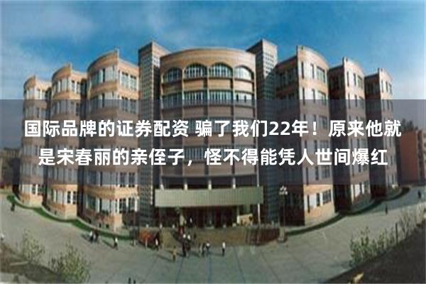 国际品牌的证券配资 骗了我们22年！原来他就是宋春丽的亲侄子，怪不得能凭人世间爆红