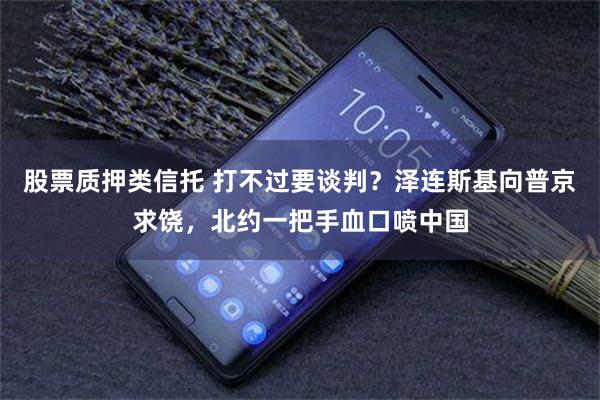 股票质押类信托 打不过要谈判？泽连斯基向普京求饶，北约一把手血口喷中国