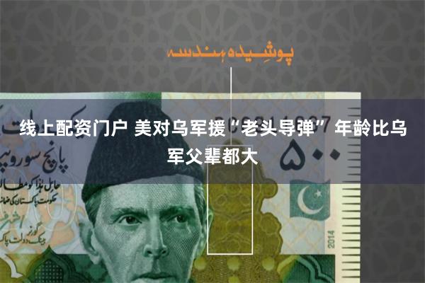 线上配资门户 美对乌军援“老头导弹” 年龄比乌军父辈都大