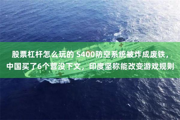 股票杠杆怎么玩的 S400防空系统被炸成废铁，中国买了6个营没下文，印度坚称能改变游戏规则