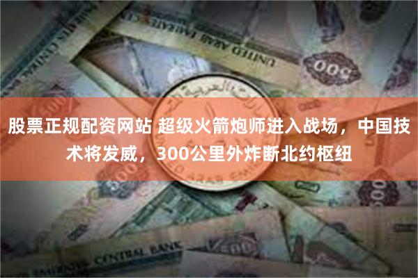 股票正规配资网站 超级火箭炮师进入战场，中国技术将发威，300公里外炸断北约枢纽