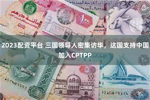 2023配资平台 三国领导人密集访华，这国支持中国加入CPTPP