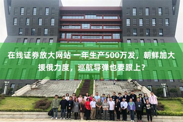 在线证劵放大网站 一年生产500万发，朝鲜加大援俄力度，巡航导弹也要跟上？