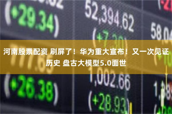 河南股票配资 刷屏了！华为重大宣布！又一次见证历史 盘古大模型5.0面世