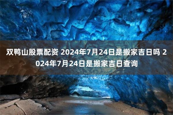 双鸭山股票配资 2024年7月24日是搬家吉日吗 2024年7月24日是搬家吉日查询