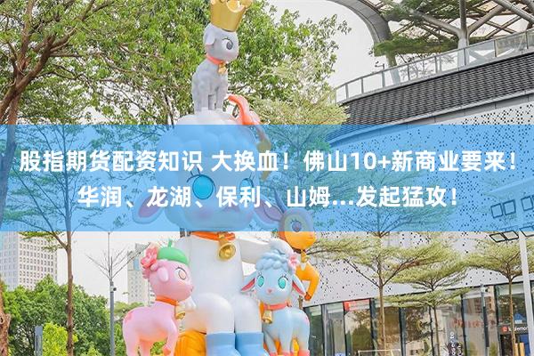 股指期货配资知识 大换血！佛山10+新商业要来！华润、龙湖、保利、山姆...发起猛攻！