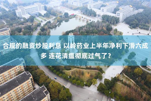 合规的融资炒股利息 以岭药业上半年净利下滑六成多 连花清瘟彻底过气了？