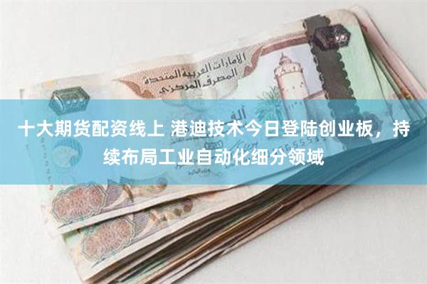 十大期货配资线上 港迪技术今日登陆创业板，持续布局工业自动化细分领域