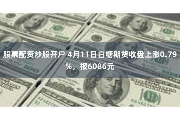 股票配资炒股开户 4月11日白糖期货收盘上涨0.79%，报6086元