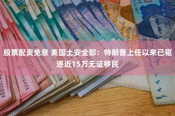 股票配资免息 美国土安全部：特朗普上任以来已驱逐近15万无证移民