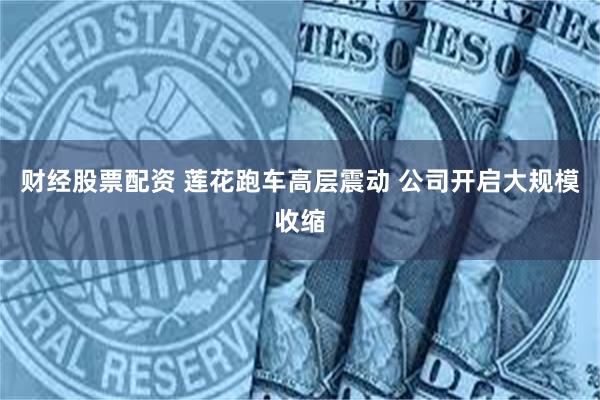 财经股票配资 莲花跑车高层震动 公司开启大规模收缩