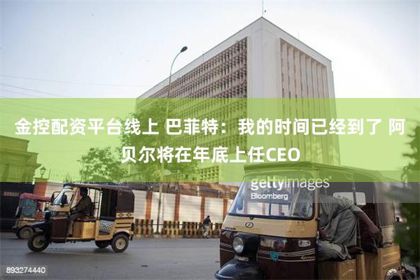 金控配资平台线上 巴菲特：我的时间已经到了 阿贝尔将在年底上任CEO