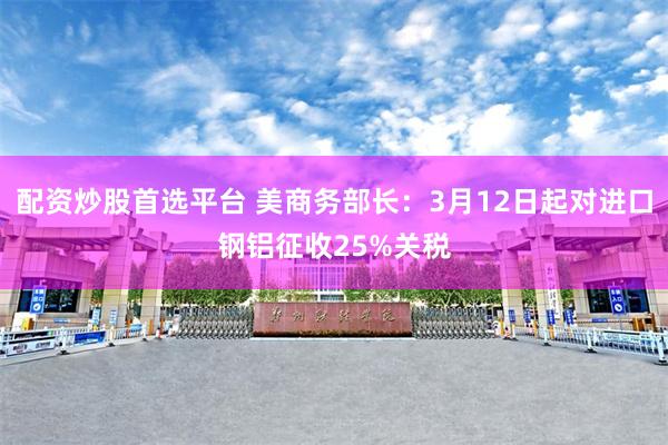 配资炒股首选平台 美商务部长：3月12日起对进口钢铝征收25%关税