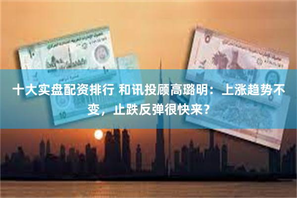 十大实盘配资排行 和讯投顾高璐明：上涨趋势不变，止跌反弹很快来？