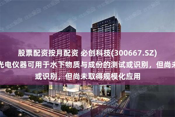 股票配资按月配资 必创科技(300667.SZ)：部分传感器和光电仪器可用于水下物质与成份的测试或识别，但尚未取得规模化应用