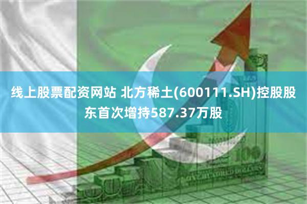 线上股票配资网站 北方稀土(600111.SH)控股股东首次增持587.37万股