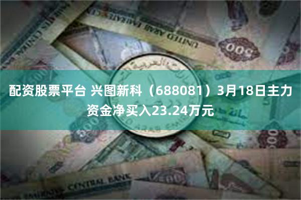配资股票平台 兴图新科（688081）3月18日主力资金净买入23.24万元