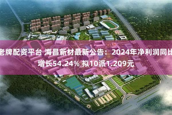 老牌配资平台 海昌新材最新公告：2024年净利润同比增长54.24% 拟10派1.209元