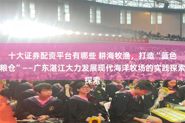 十大证券配资平台有哪些 耕海牧渔，打造“蓝色粮仓”——广东湛江大力发展现代海洋牧场的实践探索