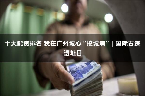 十大配资排名 我在广州城心“挖城墙” | 国际古迹遗址日