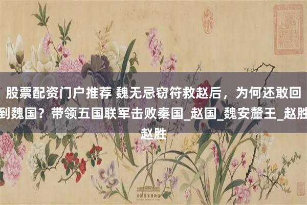 股票配资门户推荐 魏无忌窃符救赵后，为何还敢回到魏国？带领五国联军击败秦国_赵国_魏安釐王_赵胜