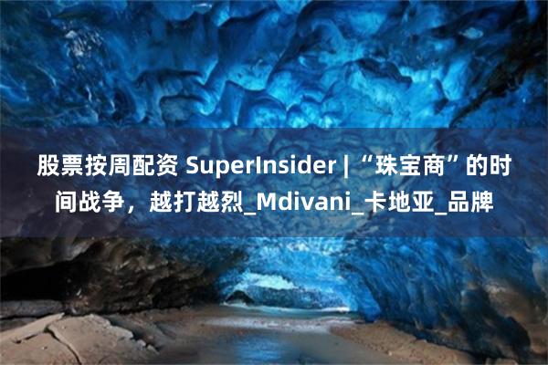 股票按周配资 SuperInsider | “珠宝商”的时间战争，越打越烈_Mdivani_卡地亚_品牌