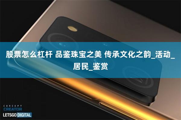 股票怎么杠杆 品鉴珠宝之美 传承文化之韵_活动_居民_鉴赏
