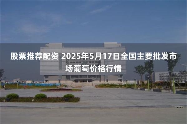 股票推荐配资 2025年5月17日全国主要批发市场葡萄价格行情