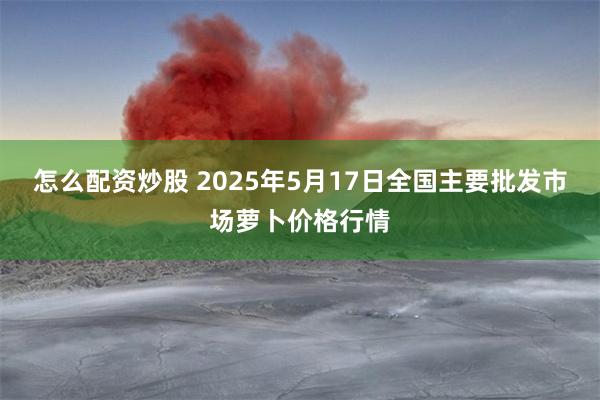 怎么配资炒股 2025年5月17日全国主要批发市场萝卜价格行情