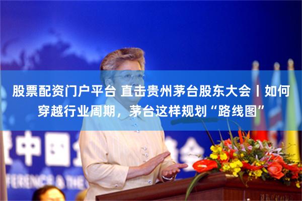 股票配资门户平台 直击贵州茅台股东大会丨如何穿越行业周期，茅台这样规划“路线图”