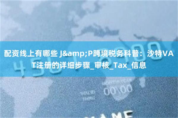 配资线上有哪些 J&P跨境税务科普：沙特VAT注册的详细步骤_审核_Tax_信息