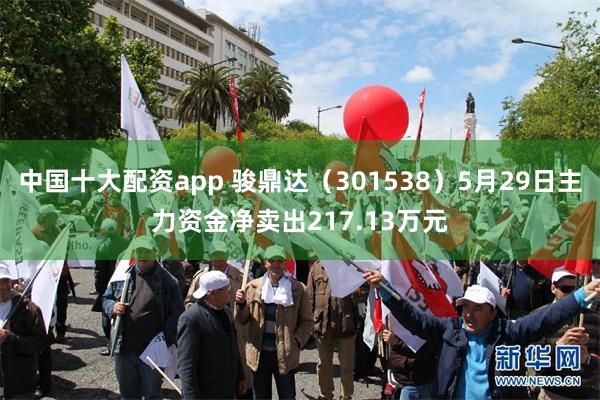 中国十大配资app 骏鼎达（301538）5月29日主力资金净卖出217.13万元