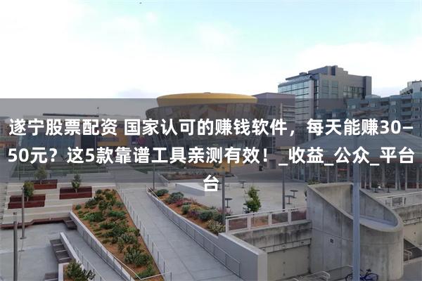 遂宁股票配资 国家认可的赚钱软件，每天能赚30—50元？这5款靠谱工具亲测有效！_收益_公众_平台
