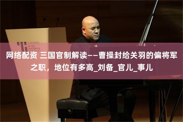 网络配资 三国官制解读——曹操封给关羽的偏将军之职，地位有多高_刘备_官儿_事儿