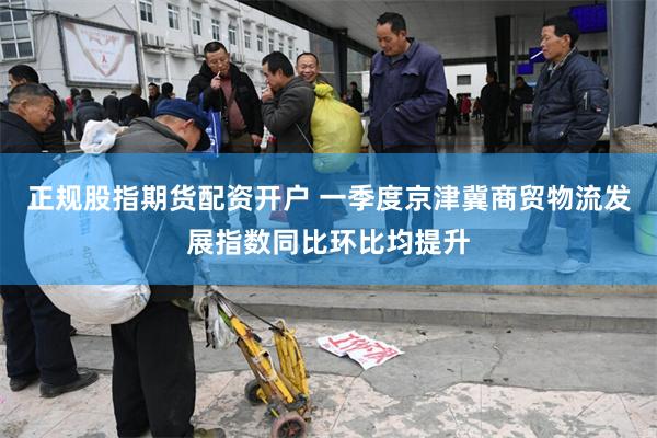 正规股指期货配资开户 一季度京津冀商贸物流发展指数同比环比均提升