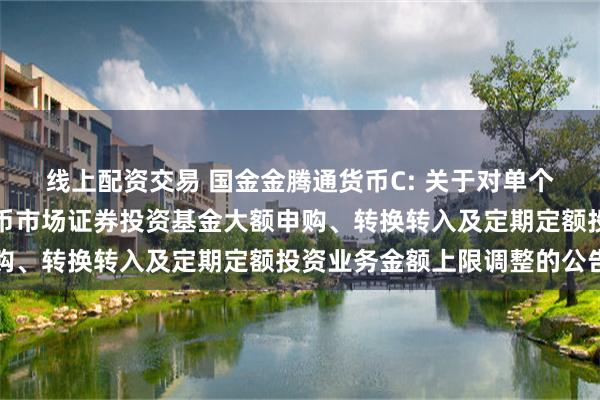 线上配资交易 国金金腾通货币C: 关于对单个基金账户国金金腾通货币市场证券投资基金大额申购、转换转入及定期定额投资业务金额上限调整的公告