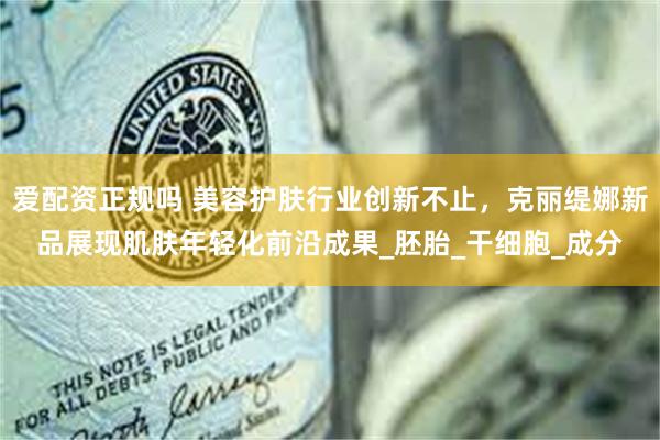 爱配资正规吗 美容护肤行业创新不止，克丽缇娜新品展现肌肤年轻化前沿成果_胚胎_干细胞_成分