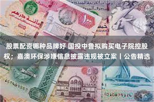 股票配资哪种品牌好 国投中鲁拟购买电子院控股权；嘉澳环保涉嫌信息披露违规被立案丨公告精选