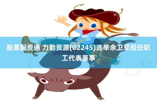 股票配资通 力勤资源(02245)选举余卫军担任职工代表董事