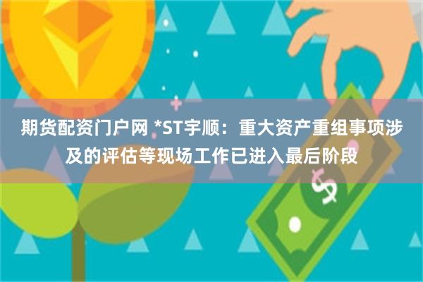 期货配资门户网 *ST宇顺：重大资产重组事项涉及的评估等现场工作已进入最后阶段