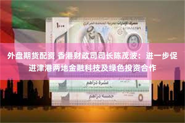 外盘期货配资 香港财政司司长陈茂波：进一步促进津港两地金融科技及绿色投资合作