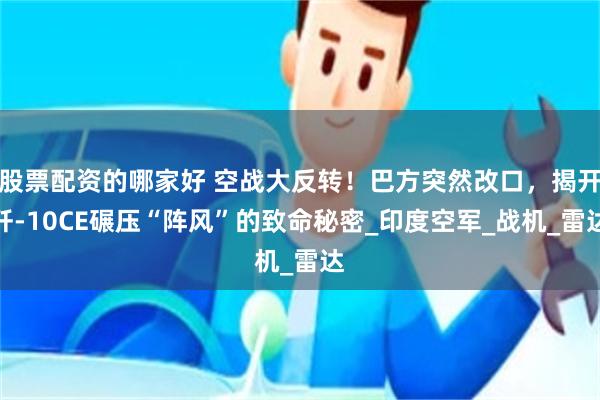 股票配资的哪家好 空战大反转！巴方突然改口，揭开歼-10CE碾压“阵风”的致命秘密_印度空军_战机_雷达